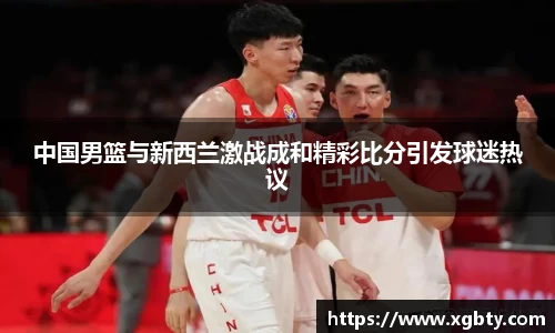 中国男篮与新西兰激战成和精彩比分引发球迷热议